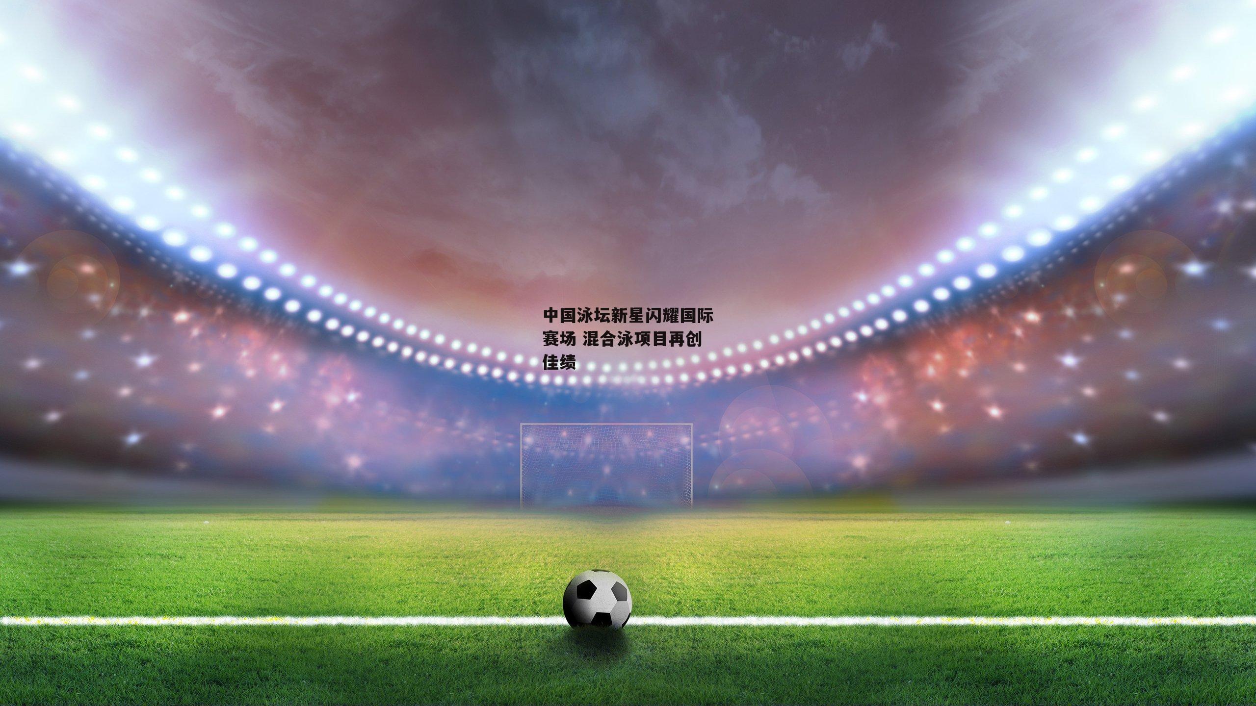 中国泳坛新星闪耀国际赛场 混合泳项目再创佳绩